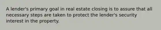 A lender's primary goal in real estate closing is to assure that all necessary steps are taken to protect the lender's security interest in the property.