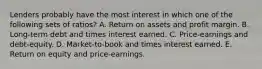 Lenders probably have the most interest in which one of the following sets of ratios? A. Return on assets and profit margin. B. Long-term debt and times interest earned. C. Price-earnings and debt-equity. D. Market-to-book and times interest earned. E. Return on equity and price-earnings.