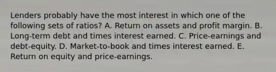 Lenders probably have the most interest in which one of the following sets of ratios? A. Return on assets and profit margin. B. Long-term debt and times interest earned. C. Price-earnings and debt-equity. D. Market-to-book and times interest earned. E. Return on equity and price-earnings.