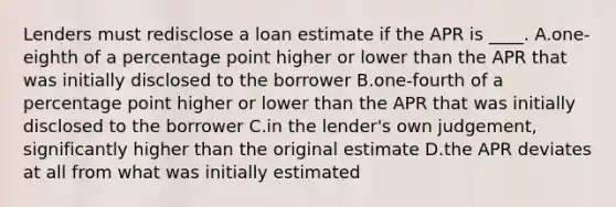 Lenders must redisclose a loan estimate if the APR is ____. A.one-eighth of a percentage point higher or lower than the APR that was initially disclosed to the borrower B.one-fourth of a percentage point higher or lower than the APR that was initially disclosed to the borrower C.in the lender's own judgement, significantly higher than the original estimate D.the APR deviates at all from what was initially estimated