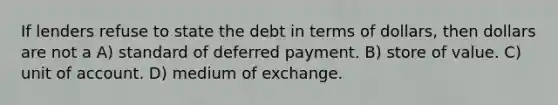 If lenders refuse to state the debt in terms of dollars, then dollars are not a A) standard of deferred payment. B) store of value. C) unit of account. D) medium of exchange.