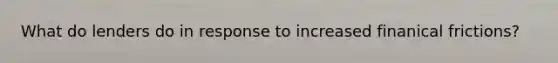 What do lenders do in response to increased finanical frictions?