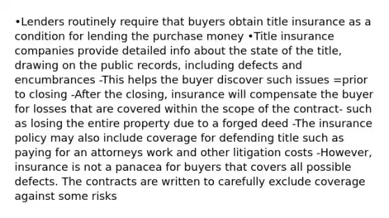 •Lenders routinely require that buyers obtain title insurance as a condition for lending the purchase money •Title insurance companies provide detailed info about the state of the title, drawing on the public records, including defects and encumbrances -This helps the buyer discover such issues =prior to closing -After the closing, insurance will compensate the buyer for losses that are covered within the scope of the contract- such as losing the entire property due to a forged deed -The insurance policy may also include coverage for defending title such as paying for an attorneys work and other litigation costs -However, insurance is not a panacea for buyers that covers all possible defects. The contracts are written to carefully exclude coverage against some risks