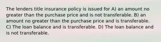 The lenders title insurance policy is issued for A) an amount no greater than the purchase price and is not transferable. B) an amount no greater than the purchase price and is transferable. C) The loan balance and is transferable. D) The loan balance and is not transferable.