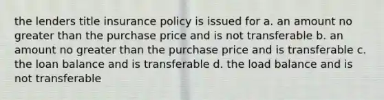 the lenders title insurance policy is issued for a. an amount no greater than the purchase price and is not transferable b. an amount no greater than the purchase price and is transferable c. the loan balance and is transferable d. the load balance and is not transferable