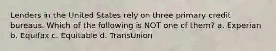 Lenders in the United States rely on three primary credit bureaus. Which of the following is NOT one of them? a. Experian b. Equifax c. Equitable d. TransUnion