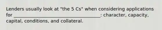 Lenders usually look at "the 5 Cs" when considering applications for ______________________________________: character, capacity, capital, conditions, and collateral.