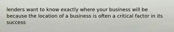 lenders want to know exactly where your business will be because the location of a business is often a critical factor in its success