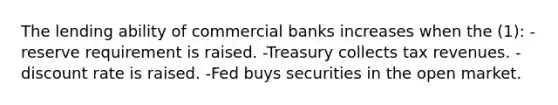 The lending ability of commercial banks increases when the (1): -reserve requirement is raised. -Treasury collects tax revenues. -discount rate is raised. -Fed buys securities in the open market.