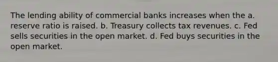 The lending ability of commercial banks increases when the a. reserve ratio is raised. b. Treasury collects tax revenues. c. Fed sells securities in the open market. d. Fed buys securities in the open market.