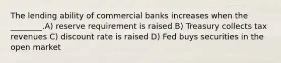 The lending ability of commercial banks increases when the ________.A) reserve requirement is raised B) Treasury collects tax revenues C) discount rate is raised D) Fed buys securities in the open market