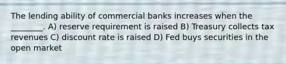 The lending ability of commercial banks increases when the ________. A) reserve requirement is raised B) Treasury collects tax revenues C) discount rate is raised D) Fed buys securities in the open market