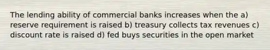 The lending ability of commercial banks increases when the a) reserve requirement is raised b) treasury collects tax revenues c) discount rate is raised d) fed buys securities in the open market