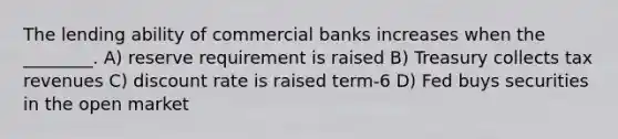 The lending ability of commercial banks increases when the ________. A) reserve requirement is raised B) Treasury collects tax revenues C) discount rate is raised term-6 D) Fed buys securities in the open market