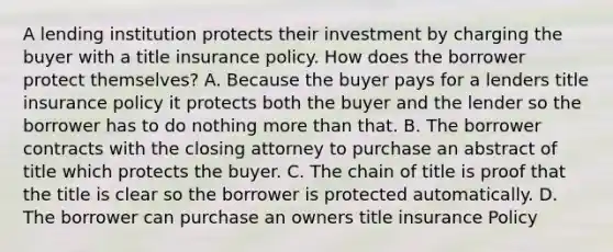 A lending institution protects their investment by charging the buyer with a title insurance policy. How does the borrower protect themselves? A. Because the buyer pays for a lenders title insurance policy it protects both the buyer and the lender so the borrower has to do nothing more than that. B. The borrower contracts with the closing attorney to purchase an abstract of title which protects the buyer. C. The chain of title is proof that the title is clear so the borrower is protected automatically. D. The borrower can purchase an owners title insurance Policy