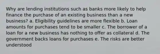 Why are lending institutions such as banks more likely to help finance the purchase of an existing business than a new business? a. Eligibility guidelines are more flexible b. Loan amounts for purchases tend to be smaller c. The borrower of a loan for a new business has nothing to offer as collateral d. The government backs loans for purchases e. The risks are better understood