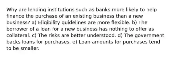 Why are lending institutions such as banks more likely to help finance the purchase of an existing business than a new business? a) Eligibility guidelines are more flexible. b) The borrower of a loan for a new business has nothing to offer as collateral. c) The risks are better understood. d) The government backs loans for purchases. e) Loan amounts for purchases tend to be smaller.