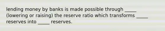 lending money by banks is made possible through _____ (lowering or raising) the reserve ratio which transforms _____ reserves into _____ reserves.