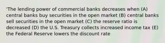 'The lending power of commercial banks decreases when (A) central banks buy securities in the open market (B) central banks sell securities in the open market (C) the reserve ratio is decreased (D) the U.S. Treasury collects increased income tax (E) the Federal Reserve lowers the discount rate