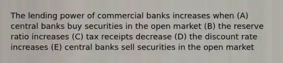 The lending power of commercial banks increases when (A) central banks buy securities in the open market (B) the reserve ratio increases (C) tax receipts decrease (D) the discount rate increases (E) central banks sell securities in the open market