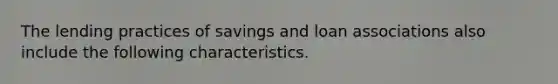 The lending practices of savings and loan associations also include the following characteristics.