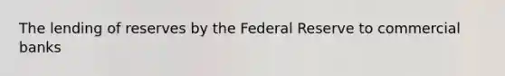 The lending of reserves by the Federal Reserve to commercial banks