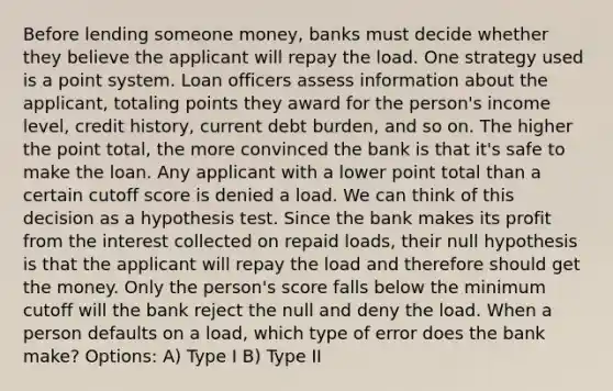 Before lending someone money, banks must decide whether they believe the applicant will repay the load. One strategy used is a point system. Loan officers assess information about the applicant, totaling points they award for the person's income level, credit history, current debt burden, and so on. The higher the point total, the more convinced the bank is that it's safe to make the loan. Any applicant with a lower point total than a certain cutoff score is denied a load. We can think of this decision as a hypothesis test. Since the bank makes its profit from the interest collected on repaid loads, their null hypothesis is that the applicant will repay the load and therefore should get the money. Only the person's score falls below the minimum cutoff will the bank reject the null and deny the load. When a person defaults on a load, which type of error does the bank make? Options: A) Type I B) Type II