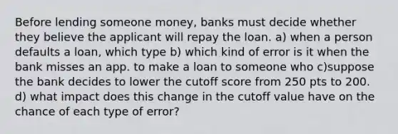 Before lending someone money, banks must decide whether they believe the applicant will repay the loan. a) when a person defaults a loan, which type b) which kind of error is it when the bank misses an app. to make a loan to someone who c)suppose the bank decides to lower the cutoff score from 250 pts to 200. d) what impact does this change in the cutoff value have on the chance of each type of error?