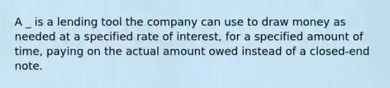 A _ is a lending tool the company can use to draw money as needed at a specified rate of interest, for a specified amount of time, paying on the actual amount owed instead of a closed-end note.