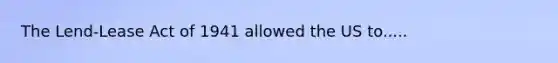 The Lend-Lease Act of 1941 allowed the US to.....