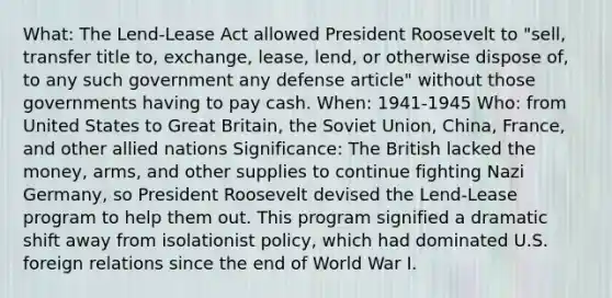 What: The Lend-Lease Act allowed President Roosevelt to "sell, transfer title to, exchange, lease, lend, or otherwise dispose of, to any such government any defense article" without those governments having to pay cash. When: 1941-1945 Who: from United States to Great Britain, the Soviet Union, China, France, and other allied nations Significance: The British lacked the money, arms, and other supplies to continue fighting Nazi Germany, so President Roosevelt devised the Lend-Lease program to help them out. This program signified a dramatic shift away from isolationist policy, which had dominated U.S. foreign relations since the end of World War I.