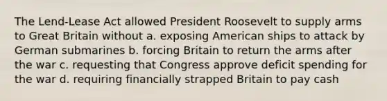 The Lend-Lease Act allowed President Roosevelt to supply arms to Great Britain without a. exposing American ships to attack by German submarines b. forcing Britain to return the arms after the war c. requesting that Congress approve deficit spending for the war d. requiring financially strapped Britain to pay cash