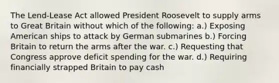 The Lend-Lease Act allowed <a href='https://www.questionai.com/knowledge/ktJWKc3BUj-president-roosevelt' class='anchor-knowledge'>president roosevelt</a> to supply arms to Great Britain without which of the following: a.) Exposing American ships to attack by German submarines b.) Forcing Britain to return the arms after the war. c.) Requesting that Congress approve deficit spending for the war. d.) Requiring financially strapped Britain to pay cash