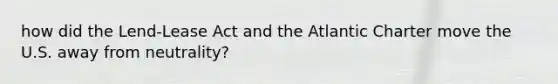 how did the Lend-Lease Act and the Atlantic Charter move the U.S. away from neutrality?