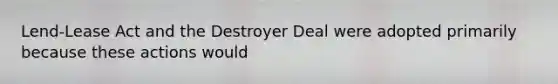 Lend-Lease Act and the Destroyer Deal were adopted primarily because these actions would