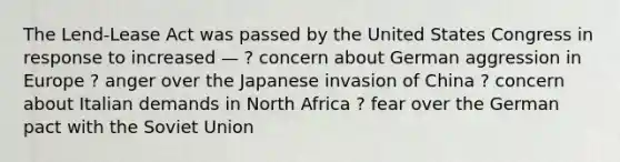 The Lend-Lease Act was passed by the United States Congress in response to increased — ? concern about German aggression in Europe ? anger over the Japanese invasion of China ? concern about Italian demands in North Africa ? fear over the German pact with the Soviet Union