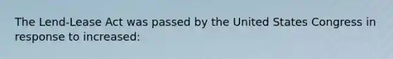 The Lend-Lease Act was passed by the United States Congress in response to increased: