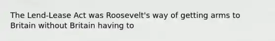 The Lend-Lease Act was Roosevelt's way of getting arms to Britain without Britain having to