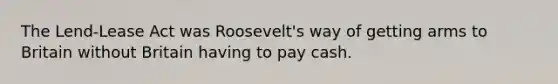 The Lend-Lease Act was Roosevelt's way of getting arms to Britain without Britain having to pay cash.