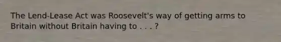 The Lend-Lease Act was Roosevelt's way of getting arms to Britain without Britain having to . . . ?