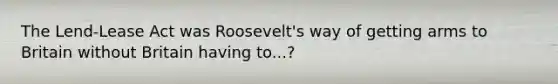 The Lend-Lease Act was Roosevelt's way of getting arms to Britain without Britain having to...?