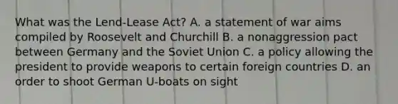 What was the Lend-Lease Act? A. a statement of war aims compiled by Roosevelt and Churchill B. a nonaggression pact between Germany and the Soviet Union C. a policy allowing the president to provide weapons to certain foreign countries D. an order to shoot German U-boats on sight