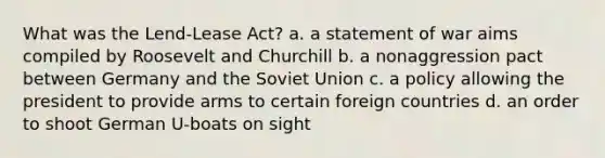 What was the Lend-Lease Act? a. a statement of war aims compiled by Roosevelt and Churchill b. a nonaggression pact between Germany and the Soviet Union c. a policy allowing the president to provide arms to certain foreign countries d. an order to shoot German U-boats on sight