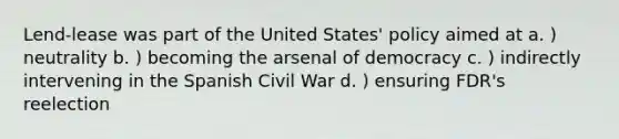 Lend-lease was part of the United States' policy aimed at a. ) neutrality b. ) becoming the arsenal of democracy c. ) indirectly intervening in the Spanish Civil War d. ) ensuring FDR's reelection