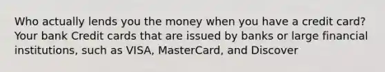 Who actually lends you the money when you have a credit card? Your bank Credit cards that are issued by banks or large financial institutions, such as VISA, MasterCard, and Discover