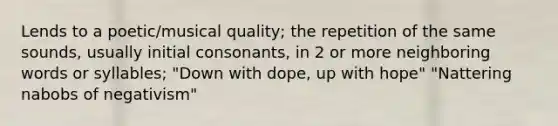 Lends to a poetic/musical quality; the repetition of the same sounds, usually initial consonants, in 2 or more neighboring words or syllables; "Down with dope, up with hope" "Nattering nabobs of negativism"