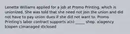 Lenette Williams applied for a job at Promo Printing, which is unionized. She was told that she need not join the union and did not have to pay union dues if she did not want to. Promo Printing's labor contract supports a(n) _____ shop. a)agency b)open c)managed d)closed