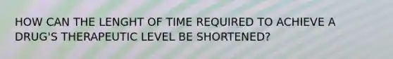 HOW CAN THE LENGHT OF TIME REQUIRED TO ACHIEVE A DRUG'S THERAPEUTIC LEVEL BE SHORTENED?