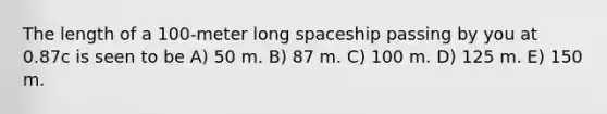 The length of a 100-meter long spaceship passing by you at 0.87c is seen to be A) 50 m. B) 87 m. C) 100 m. D) 125 m. E) 150 m.