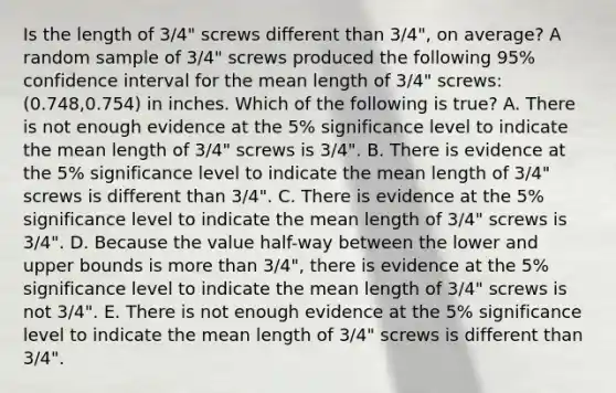 Is the length of​ 3/4" screws different than​ 3/4", on​ average? A random sample of​ 3/4" screws produced the following​ 95% confidence interval for the mean length of​ 3/4" screws:​ (0.748,0.754) in inches. Which of the following is​ true? A. There is not enough evidence at the​ 5% significance level to indicate the mean length of​ 3/4" screws is​ 3/4". B. There is evidence at the​ 5% significance level to indicate the mean length of​ 3/4" screws is different than​ 3/4". C. There is evidence at the​ 5% significance level to indicate the mean length of​ 3/4" screws is​ 3/4". D. Because the value​ half-way between the lower and upper bounds is more than​ 3/4", there is evidence at the​ 5% significance level to indicate the mean length of​ 3/4" screws is not​ 3/4". E. There is not enough evidence at the​ 5% significance level to indicate the mean length of​ 3/4" screws is different than​ 3/4".